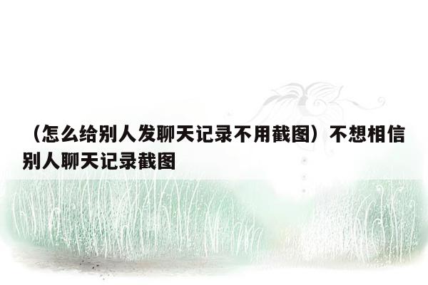 （怎么给别人发聊天记录不用截图）不想相信别人聊天记录截图