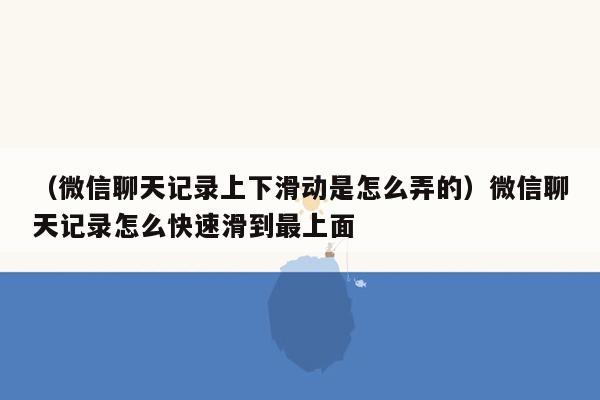 （微信聊天记录上下滑动是怎么弄的）微信聊天记录怎么快速滑到最上面