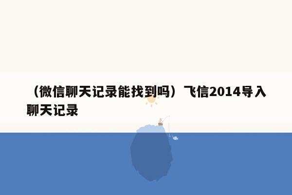 （微信聊天记录能找到吗）飞信2014导入聊天记录