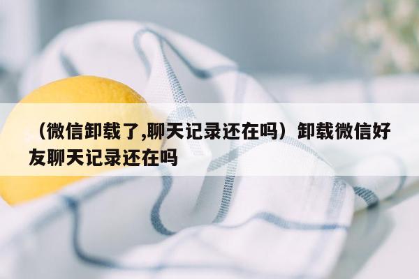 （微信卸载了,聊天记录还在吗）卸载微信好友聊天记录还在吗