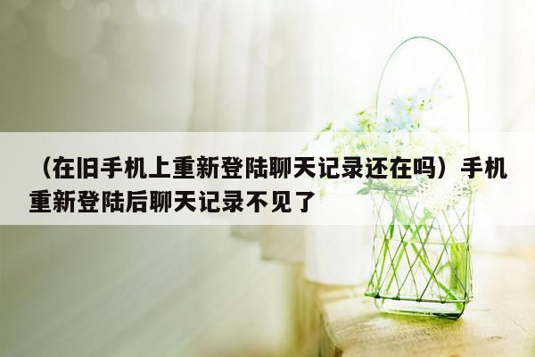 （在旧手机上重新登陆聊天记录还在吗）手机重新登陆后聊天记录不见了