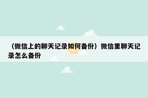 （微信上的聊天记录如何备份）微信里聊天记录怎么备份