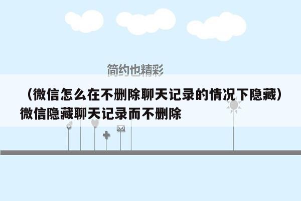 （微信怎么在不删除聊天记录的情况下隐藏）微信隐藏聊天记录而不删除