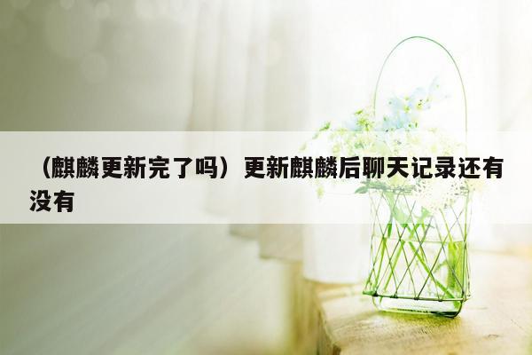 （麒麟更新完了吗）更新麒麟后聊天记录还有没有