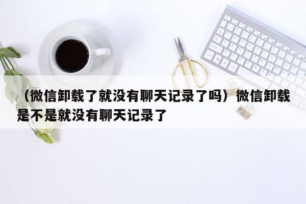 （微信卸载了就没有聊天记录了吗）微信卸载是不是就没有聊天记录了