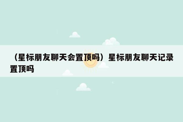 （星标朋友聊天会置顶吗）星标朋友聊天记录置顶吗