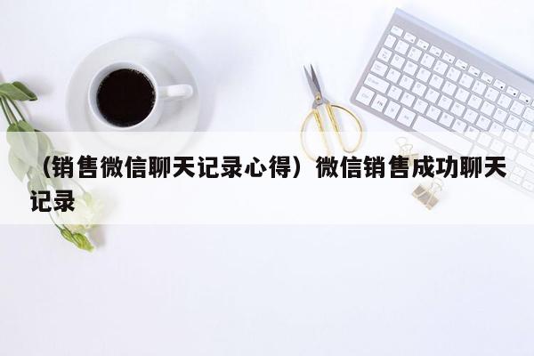 （销售微信聊天记录心得）微信销售成功聊天记录