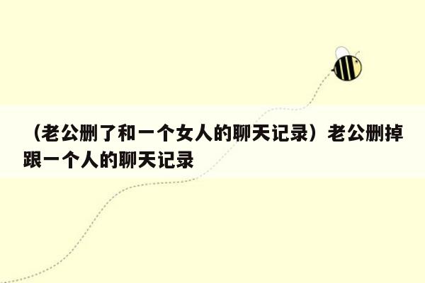 （老公删了和一个女人的聊天记录）老公删掉跟一个人的聊天记录