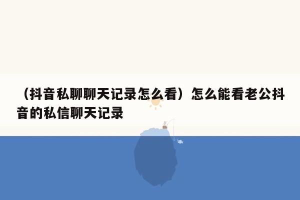 （抖音私聊聊天记录怎么看）怎么能看老公抖音的私信聊天记录