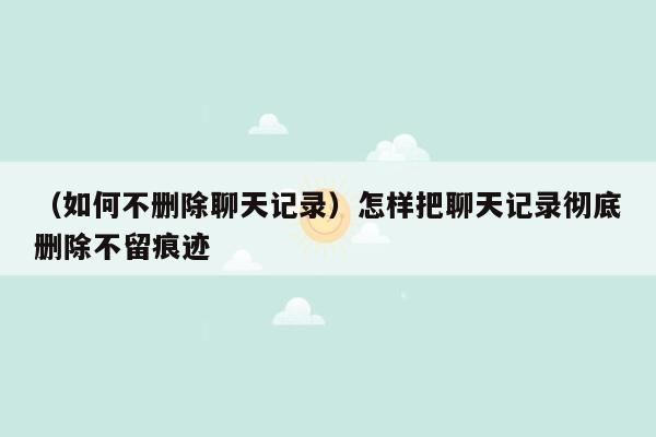 （如何不删除聊天记录）怎样把聊天记录彻底删除不留痕迹