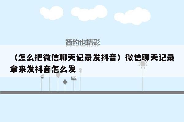 （怎么把微信聊天记录发抖音）微信聊天记录拿来发抖音怎么发