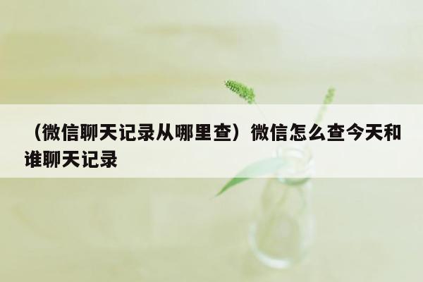 （微信聊天记录从哪里查）微信怎么查今天和谁聊天记录