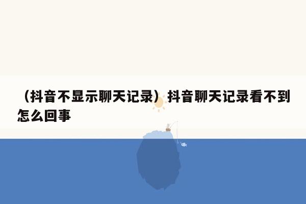 （抖音不显示聊天记录）抖音聊天记录看不到怎么回事