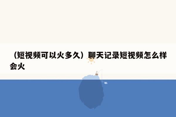 （短视频可以火多久）聊天记录短视频怎么样会火