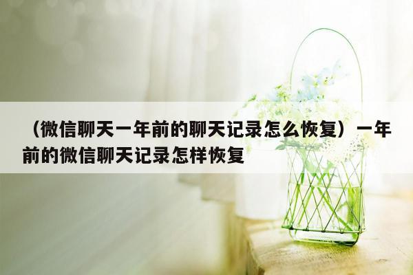 （微信聊天一年前的聊天记录怎么恢复）一年前的微信聊天记录怎样恢复