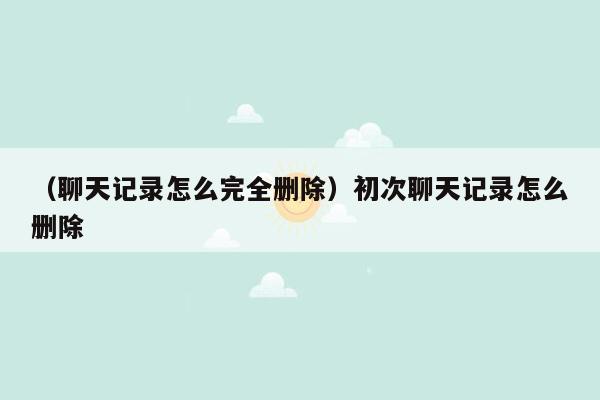 （聊天记录怎么完全删除）初次聊天记录怎么删除