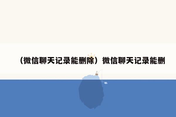 （微信聊天记录能删除）微信聊天记录能删