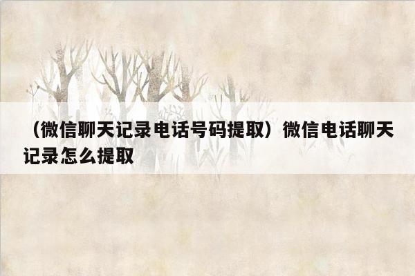 （微信聊天记录电话号码提取）微信电话聊天记录怎么提取