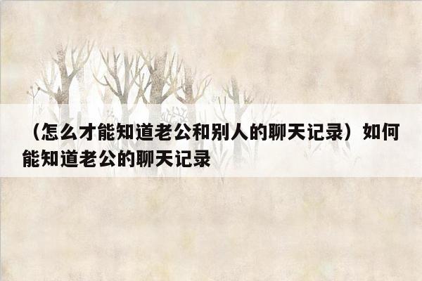 （怎么才能知道老公和别人的聊天记录）如何能知道老公的聊天记录