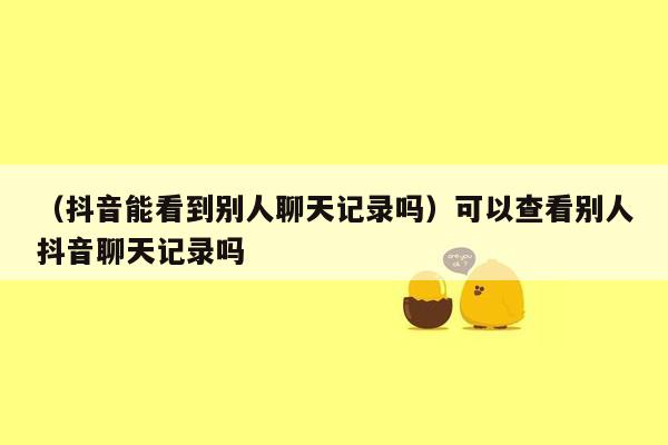 （抖音能看到别人聊天记录吗）可以查看别人抖音聊天记录吗