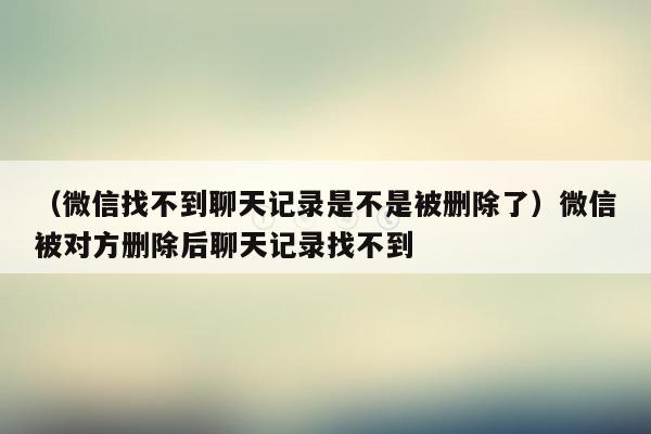 （微信找不到聊天记录是不是被删除了）微信被对方删除后聊天记录找不到