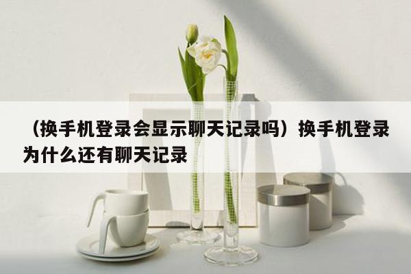 （换手机登录会显示聊天记录吗）换手机登录为什么还有聊天记录