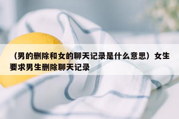 （男的删除和女的聊天记录是什么意思）女生要求男生删除聊天记录