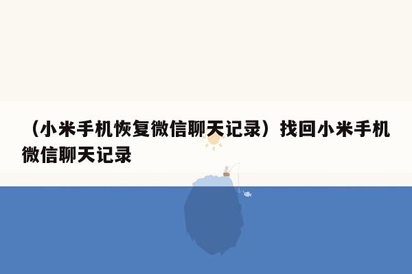 （小米手机恢复微信聊天记录）找回小米手机微信聊天记录