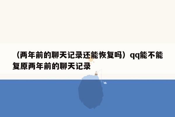 （两年前的聊天记录还能恢复吗）qq能不能复原两年前的聊天记录