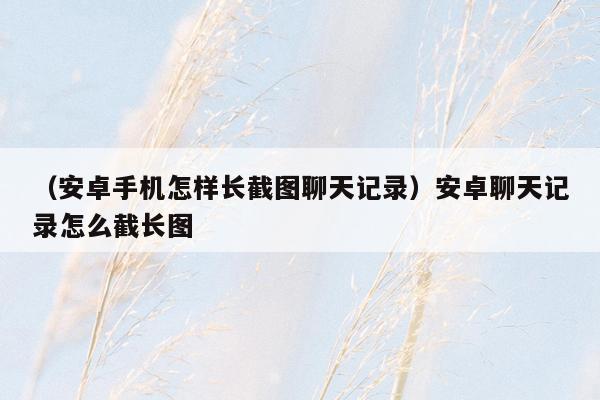 （安卓手机怎样长截图聊天记录）安卓聊天记录怎么截长图