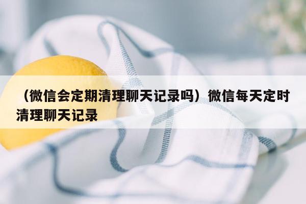 （微信会定期清理聊天记录吗）微信每天定时清理聊天记录