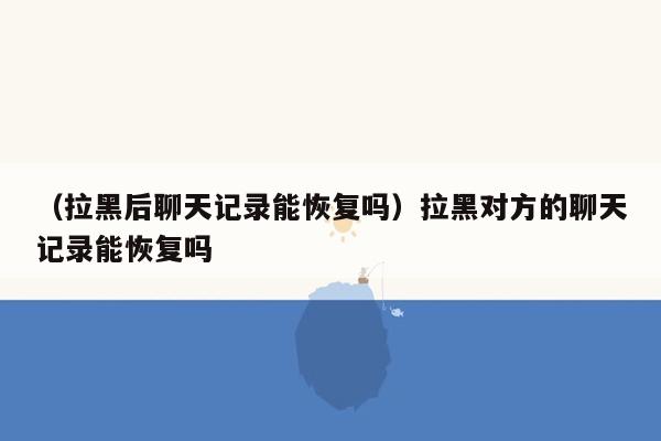 （拉黑后聊天记录能恢复吗）拉黑对方的聊天记录能恢复吗