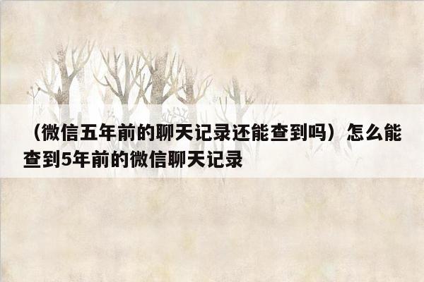 （微信五年前的聊天记录还能查到吗）怎么能查到5年前的微信聊天记录