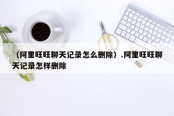 （阿里旺旺聊天记录怎么删除）.阿里旺旺聊天记录怎样删除