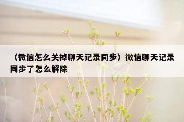 （微信怎么关掉聊天记录同步）微信聊天记录同步了怎么解除