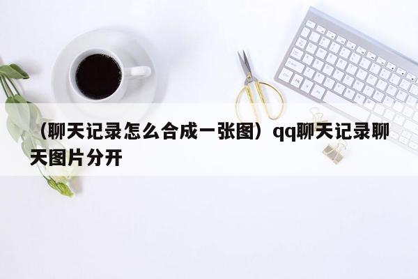 （聊天记录怎么合成一张图）qq聊天记录聊天图片分开