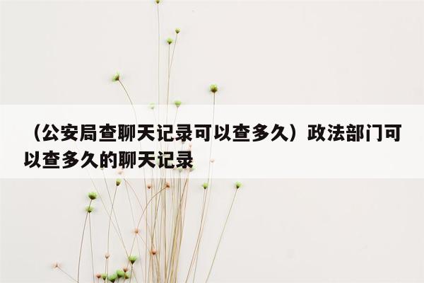 （公安局查聊天记录可以查多久）政法部门可以查多久的聊天记录