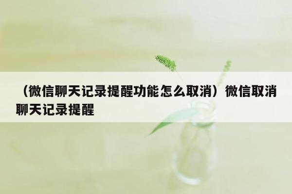 （微信聊天记录提醒功能怎么取消）微信取消聊天记录提醒