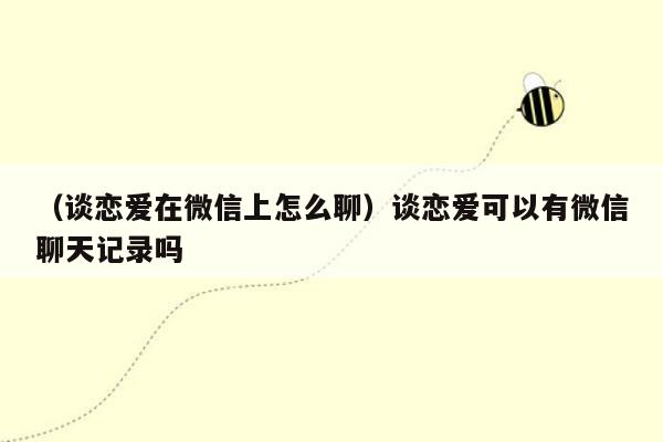 （谈恋爱在微信上怎么聊）谈恋爱可以有微信聊天记录吗