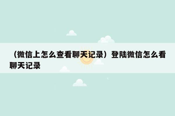 （微信上怎么查看聊天记录）登陆微信怎么看聊天记录