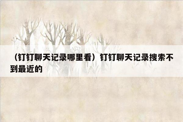 （钉钉聊天记录哪里看）钉钉聊天记录搜索不到最近的