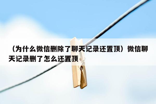 （为什么微信删除了聊天记录还置顶）微信聊天记录删了怎么还置顶