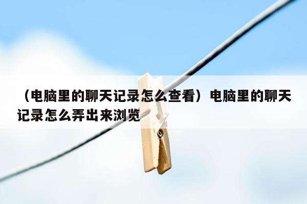 （电脑里的聊天记录怎么查看）电脑里的聊天记录怎么弄出来浏览