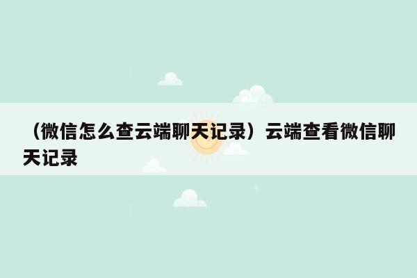 （微信怎么查云端聊天记录）云端查看微信聊天记录