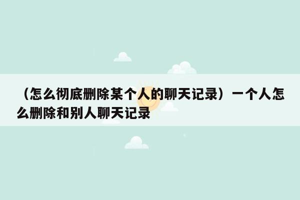 （怎么彻底删除某个人的聊天记录）一个人怎么删除和别人聊天记录