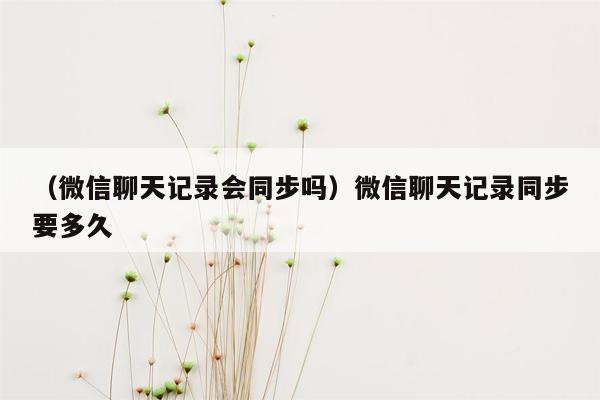 （微信聊天记录会同步吗）微信聊天记录同步要多久