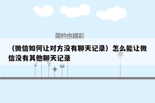 （微信如何让对方没有聊天记录）怎么能让微信没有其他聊天记录