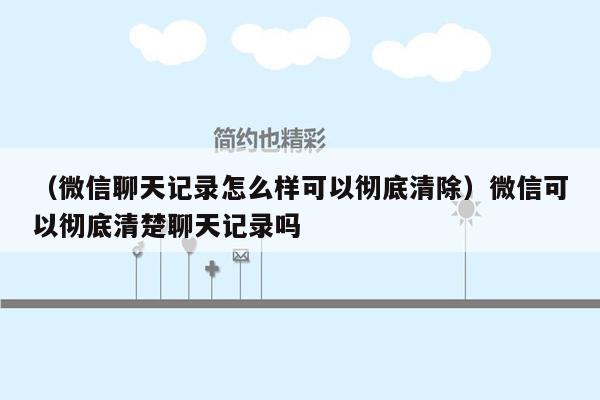 （微信聊天记录怎么样可以彻底清除）微信可以彻底清楚聊天记录吗