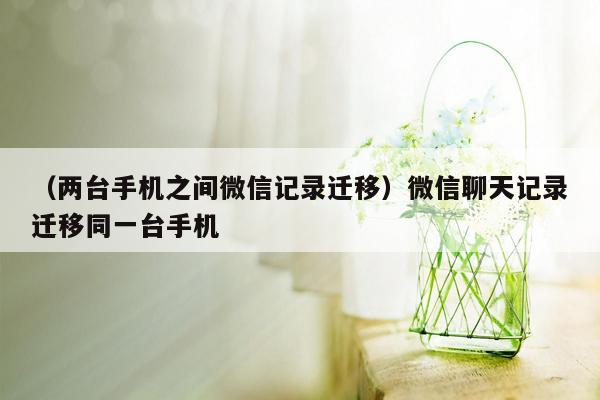 （两台手机之间微信记录迁移）微信聊天记录迁移同一台手机