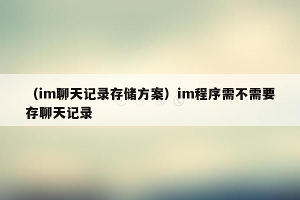 （im聊天记录存储方案）im程序需不需要存聊天记录